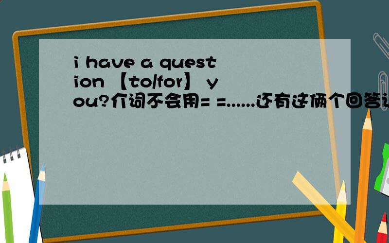 i have a question 【to/for】 you?介词不会用= =......还有这俩个回答让人情何以堪 两个都能用吗？for的话 我以为是 我为了你有个问题 而to的话我以为是 我对你有个问题~我都觉得to是对的了~晕 学