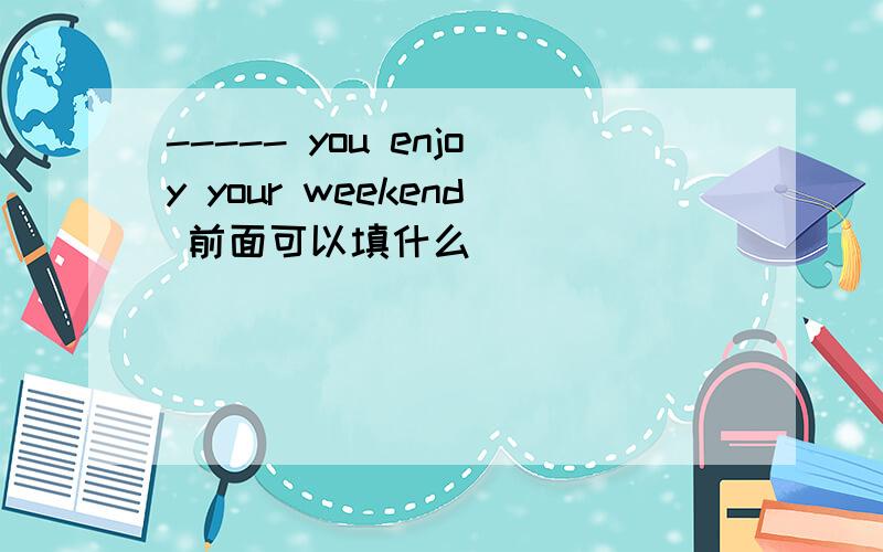 ----- you enjoy your weekend 前面可以填什么