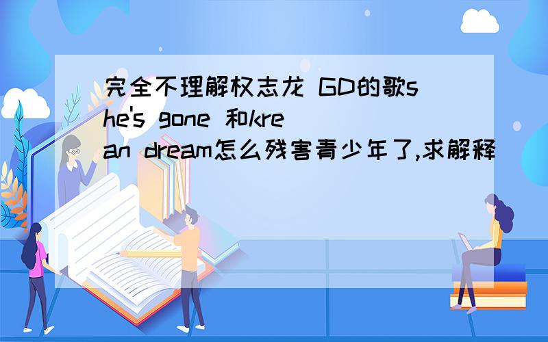 完全不理解权志龙 GD的歌she's gone 和krean dream怎么残害青少年了,求解释