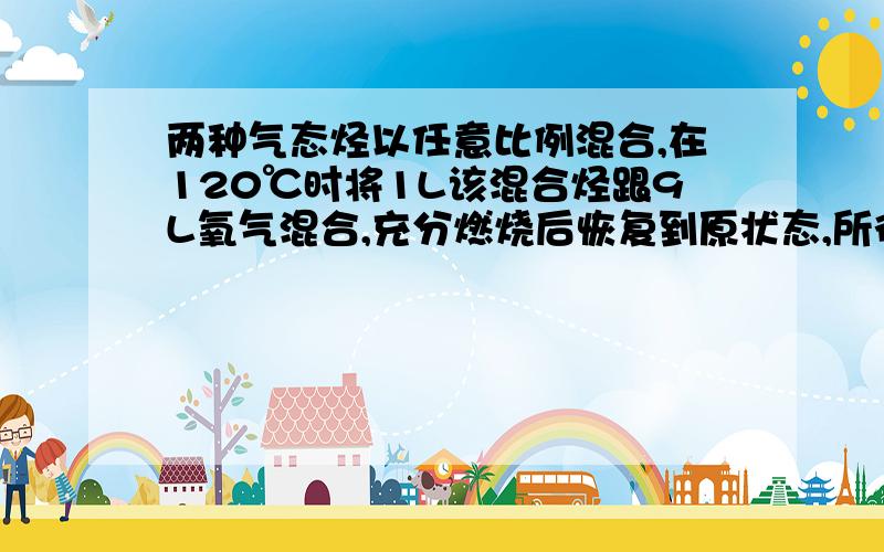 两种气态烃以任意比例混合,在120℃时将1L该混合烃跟9L氧气混合,充分燃烧后恢复到原状态,所得气体仍是10L.则下列各组混合烃中符合此实验结果的是（ ）A C2H4 C3H4 B CH4 C2H6 C CH4 C2H4 D C2H4 C3H6