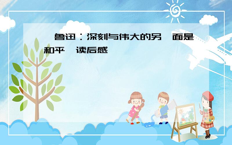 《鲁迅：深刻与伟大的另一面是和平》读后感