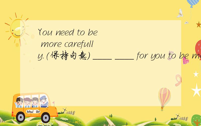 You need to be more carefully.(保持句意) ____ ____ for you to be more careful.