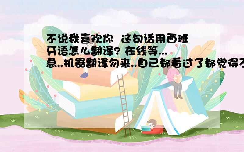 不说我喜欢你  这句话用西班牙语怎么翻译? 在线等...急..机器翻译勿来..自己都看过了都觉得不太对劲.