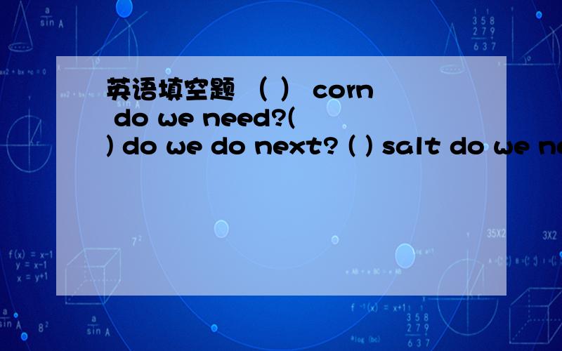 英语填空题 （ ） corn do we need?( ) do we do next? ( ) salt do we need?(      ),put  the  corn  into  the  popcorn  machine.            Next,(            )  on  the  machine.(            ), add  the  salt.