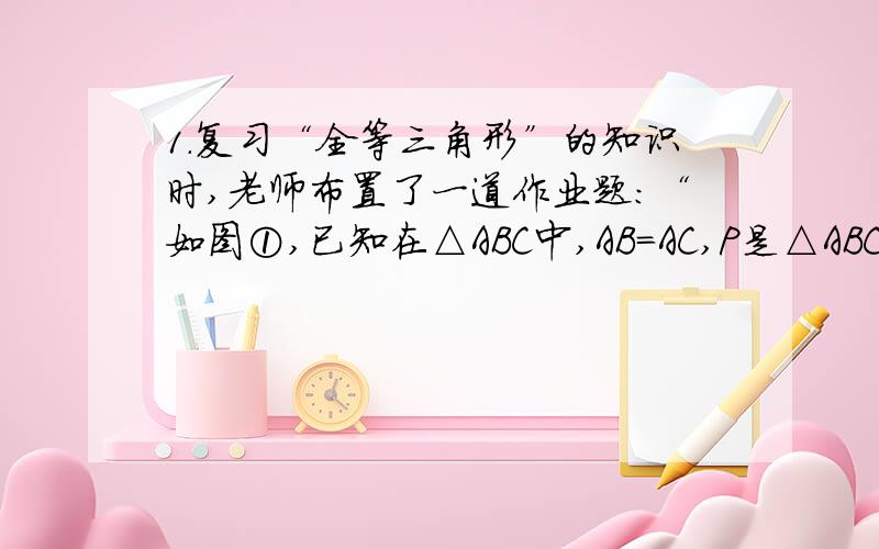 1.复习“全等三角形”的知识时,老师布置了一道作业题：“如图①,已知在△ABC中,AB=AC,P是△ABC内部任