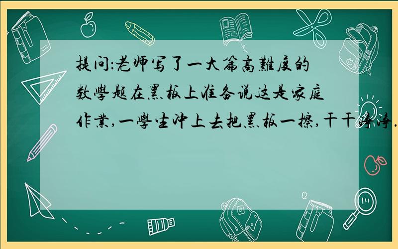 提问：老师写了一大篇高难度的数学题在黑板上准备说这是家庭作业,一学生冲上去把黑板一擦,干干净净.下边同学会有什么反应?（第一个回答采纳,其他一律赞）