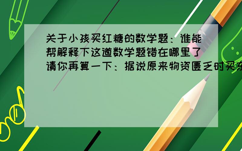 关于小孩买红糖的数学题：谁能帮解释下这道数学题错在哪里了请你再算一下：据说原来物资匮乏时买东西都需要排队挨号才行.一户居民需要买红糖,就安排他家小孩去买.当时的红糖是八角