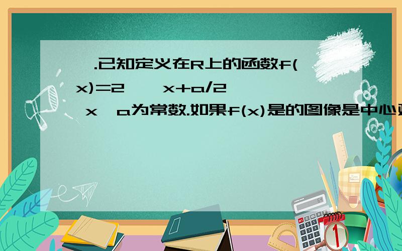 一.已知定义在R上的函数f(x)=2 ^ x+a/2 ^ x,a为常数.如果f(x)是的图像是中心对称的,求对称中心坐标二.设f(x)=3ax²+2bx+c 若a+b+c=0 f(0)>0 f(1)>0 ①求证 a>0且 -2