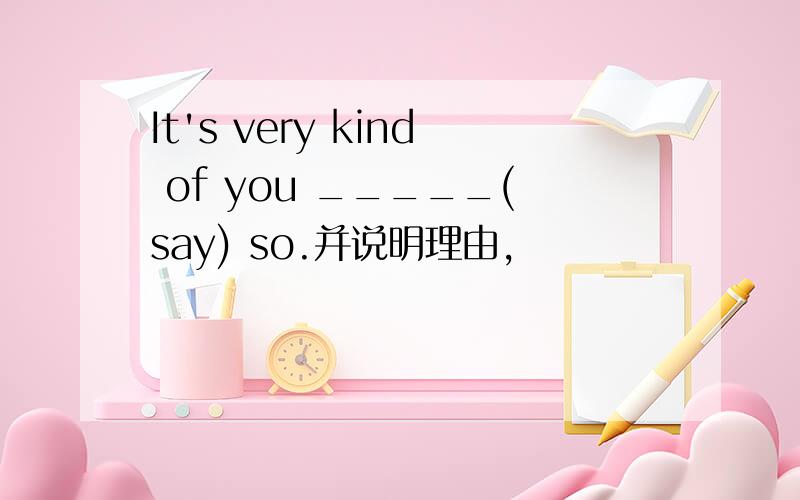 It's very kind of you _____(say) so.并说明理由,