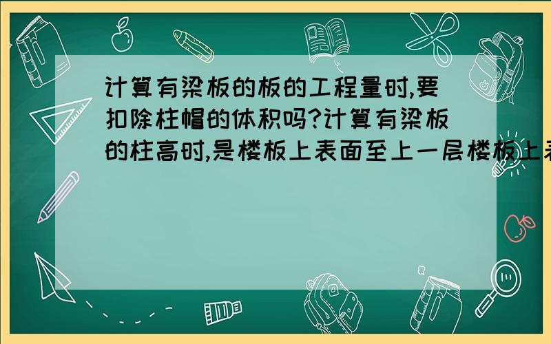 计算有梁板的板的工程量时,要扣除柱帽的体积吗?计算有梁板的柱高时,是楼板上表面至上一层楼板上表面,已经包含了柱帽,那计算板的工程量时,是否要扣除柱帽的工程量.