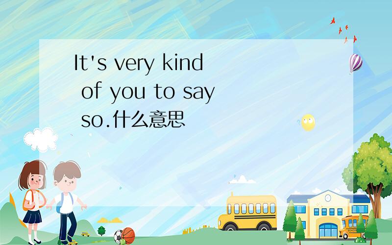It's very kind of you to say so.什么意思