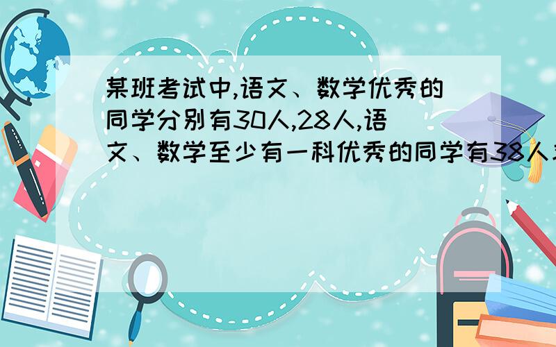 某班考试中,语文、数学优秀的同学分别有30人,28人,语文、数学至少有一科优秀的同学有38人求；（1）语文、数学都优秀的学生人数（2）仅数学成绩优秀的学生人数