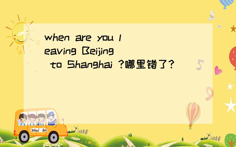 when are you leaving Beijing to Shanghai ?哪里错了?
