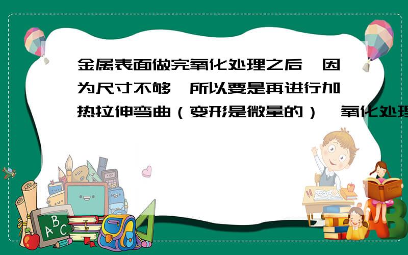 金属表面做完氧化处理之后,因为尺寸不够,所以要是再进行加热拉伸弯曲（变形是微量的）,氧化处理会失效就是现在想加热一下,然后把角度再更改一下（材质是铝的）,加热处理回破坏其表