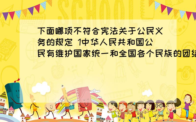 下面哪项不符合宪法关于公民义务的规定 1中华人民共和国公民有维护国家统一和全国各个民族的团结的义务下面哪项不符合宪法关于公民义务的规定1中华人民共和国公民有维护国家统一和