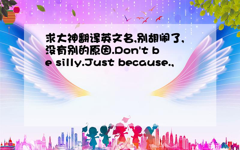 求大神翻译英文名,别胡闹了,没有别的原因.Don't be silly.Just because.,