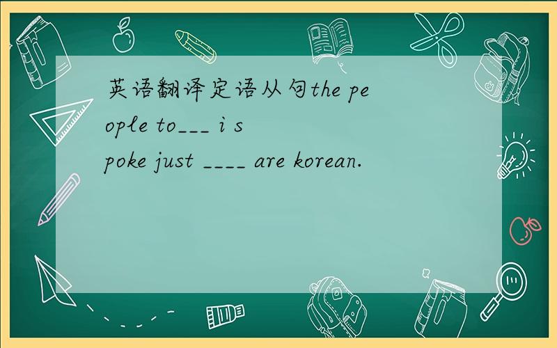 英语翻译定语从句the people to___ i spoke just ____ are korean.