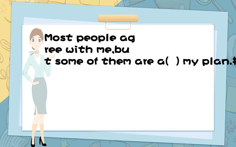 Most people agree with me,but some of them are a(  ) my plan.根据首字母填空