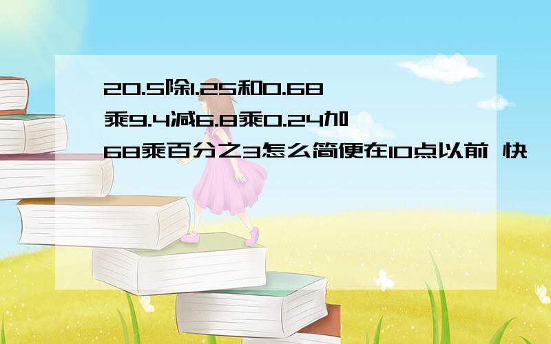 20.5除1.25和0.68乘9.4减6.8乘0.24加68乘百分之3怎么简便在10点以前 快