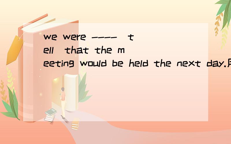 we were ----(tell)that the meeting would be held the next day.用括号所给词的正确形式填空要原因