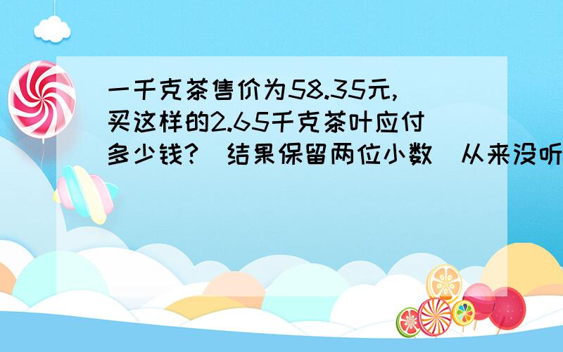 一千克茶售价为58.35元,买这样的2.65千克茶叶应付多少钱?（结果保留两位小数）从来没听过2.65千克的茶叶坐等