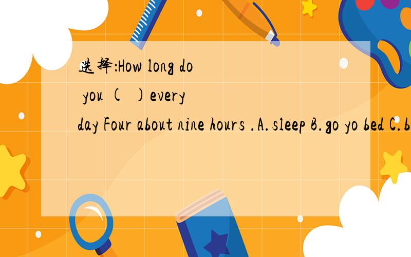 选择：How long do you ( )every day Four about nine hours .A.sleep B.go yo bed C.be asleep D.asleep