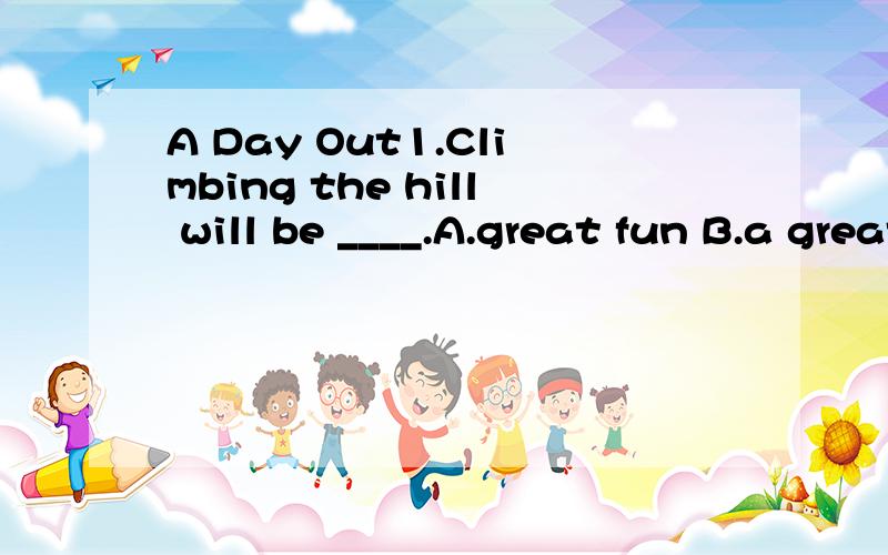 A Day Out1.Climbing the hill will be ____.A.great fun B.a great fun C.great funny D.very funny2.Here comes the bus.Let's ____.A.get on it B.get it on C.to get it on D.to get it on