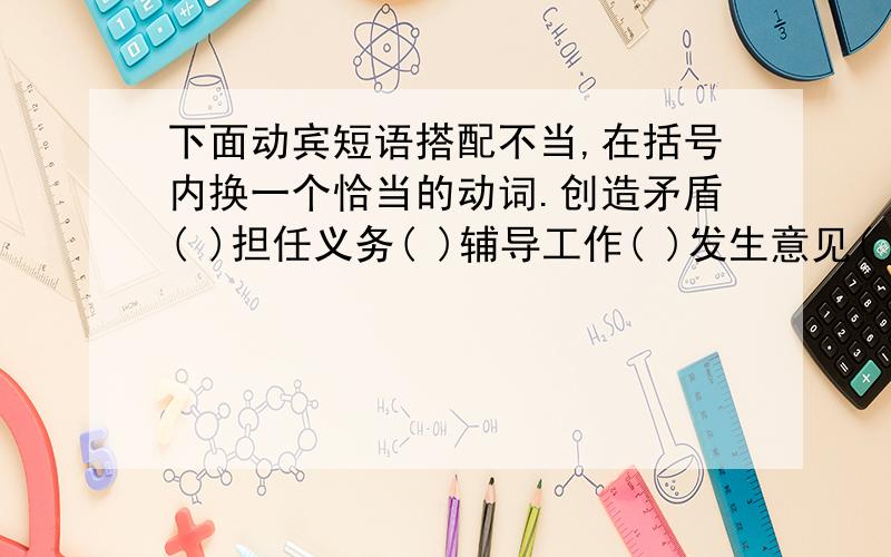 下面动宾短语搭配不当,在括号内换一个恰当的动词.创造矛盾( )担任义务( )辅导工作( )发生意见( )整顿书刊( )伤害利益( )