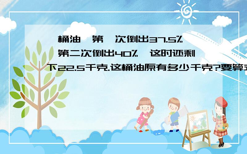 一桶油,第一次倒出37.5%,第二次倒出40%,这时还剩下22.5千克.这桶油原有多少千克?要算式 速求