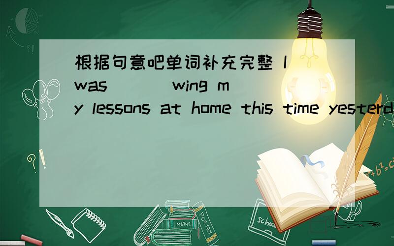 根据句意吧单词补充完整 I was ( ) wing my lessons at home this time yesterday.