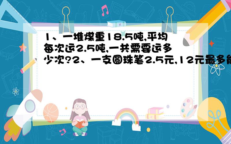 1、一堆煤重18.5吨,平均每次运2.5吨,一共需要运多少次?2、一支圆珠笔2.5元,12元最多能买几支?