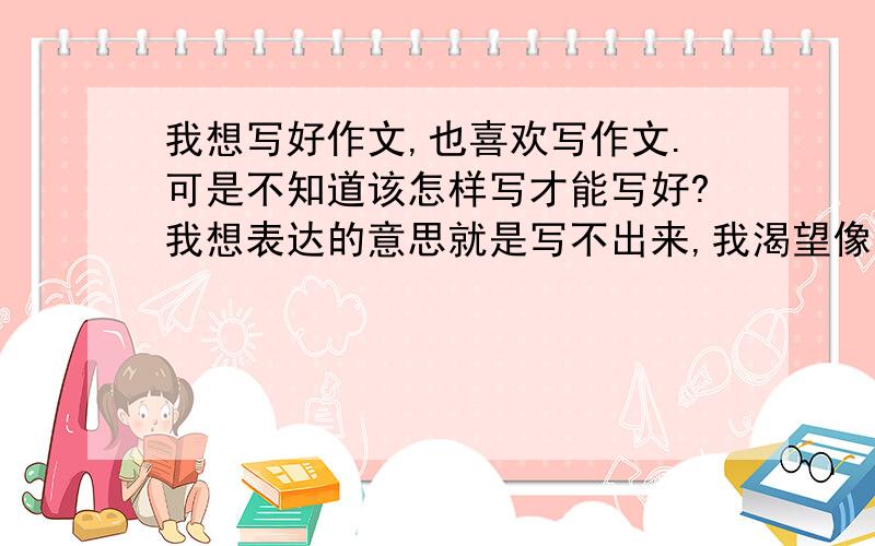 我想写好作文,也喜欢写作文.可是不知道该怎样写才能写好?我想表达的意思就是写不出来,我渴望像那些优秀的作家那样写出优美的句段来,可是每次写作就没词了,我也没少看课外书啊!为什么