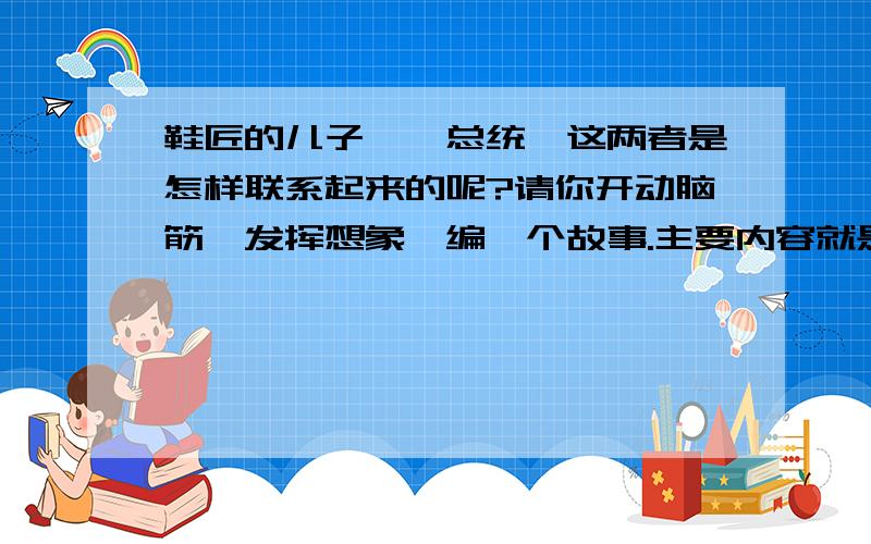 鞋匠的儿子——总统,这两者是怎样联系起来的呢?请你开动脑筋,发挥想象,编一个故事.主要内容就是讲述鞋匠的儿子是如何成为一个国家总统的,还 可以想象一下当初羞辱林肯的议员们此时此