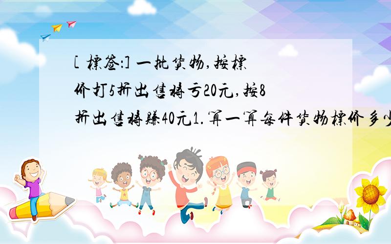 [ 标签：] 一批货物,按标价打5折出售将亏20元,按8折出售将赚40元1.算一算每件货物标价多少元,每件成本多少元2.保证不亏本,最多能打几折