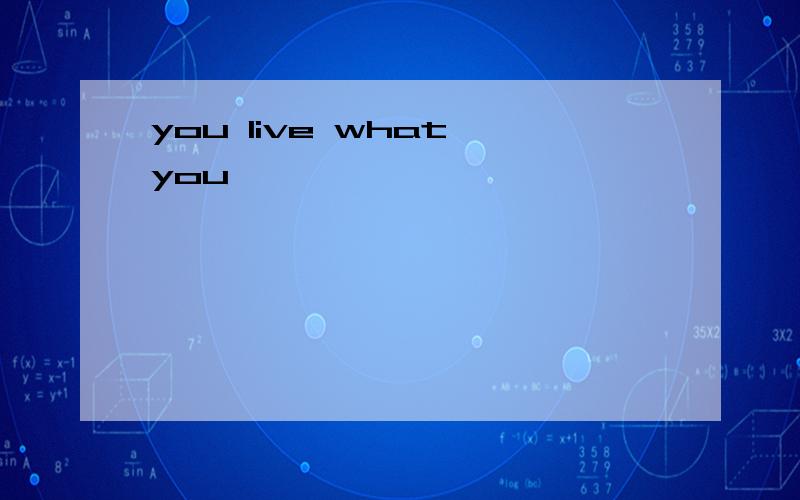 you live what you