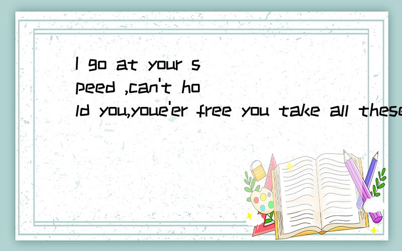 I go at your speed ,can't hold you,youe'er free you take all these things if they mean so much to you igave you ,your dreams Cause you meant the world so did i deserve to be here hurt you already know i'm not attached to materials i've given you too