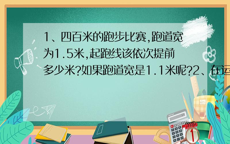 1、四百米的跑步比赛,跑道宽为1.5米,起跑线该依次提前多少米?如果跑道宽是1.1米呢?2、在运动场上还有两百米的比赛,跑道宽为1.25米,起跑线又该依次提前多少米?