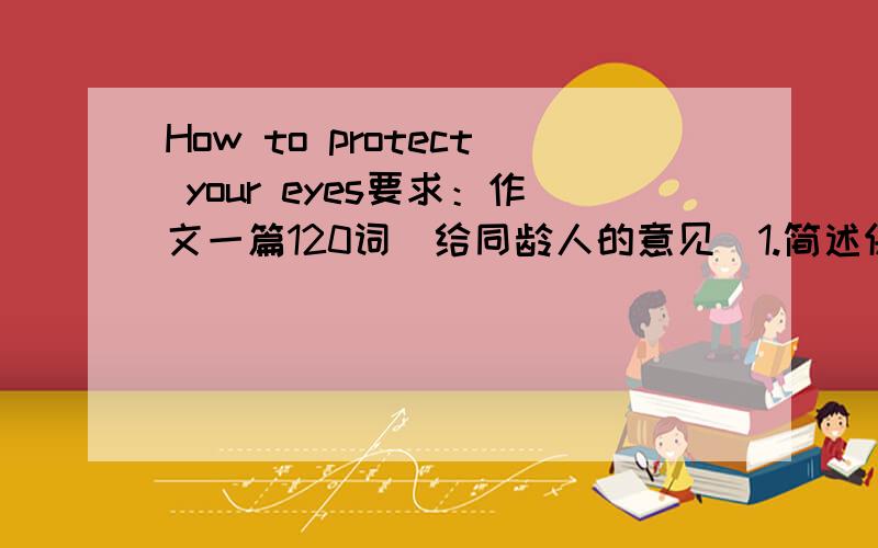 How to protect your eyes要求：作文一篇120词（给同龄人的意见）1.简述保护眼睛的重要性2.提出至少3条意见3.你的祝福