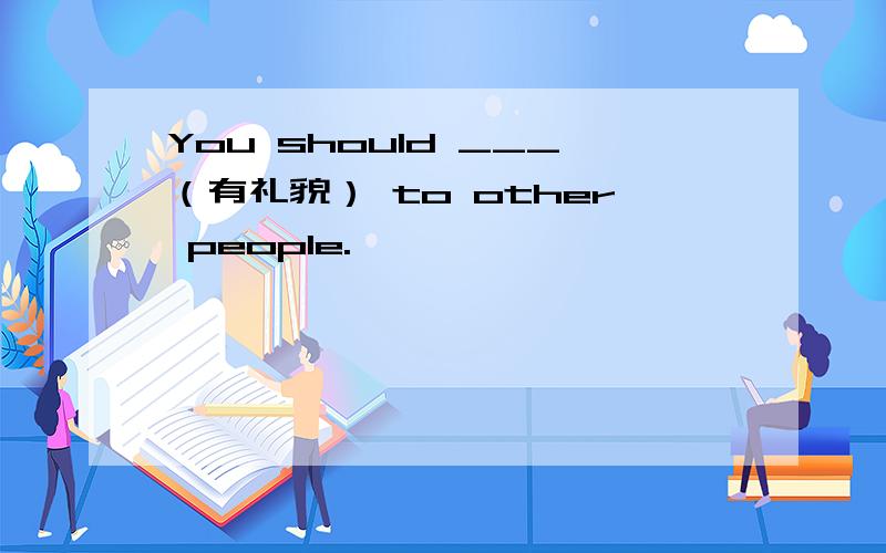 You should ___（有礼貌） to other people.