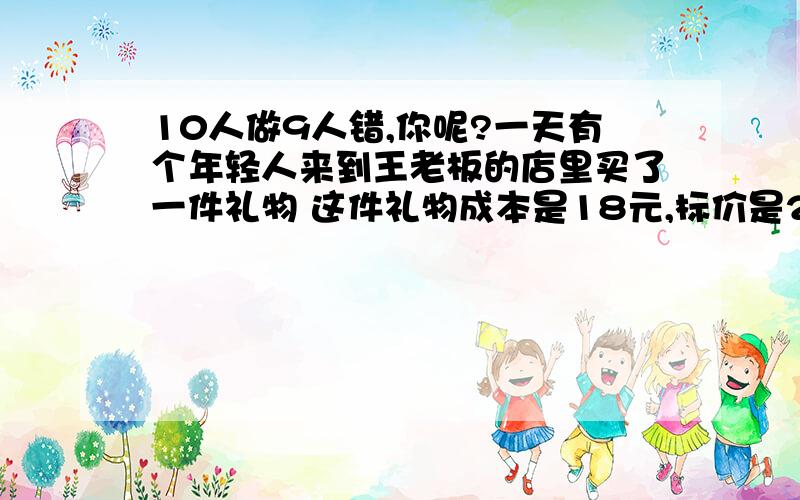 10人做9人错,你呢?一天有个年轻人来到王老板的店里买了一件礼物 这件礼物成本是18元,标价是21元.结果是这个年轻人掏出100元要买这件礼物.王老板当时没有零钱,用那100元向街坊换了100元的