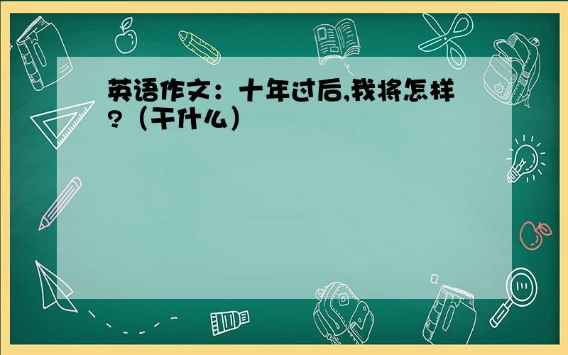 英语作文：十年过后,我将怎样?（干什么）