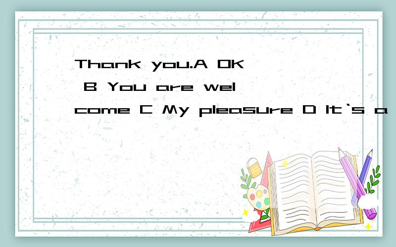 Thank you.A OK B You are welcome C My pleasure D It‘s a plersure