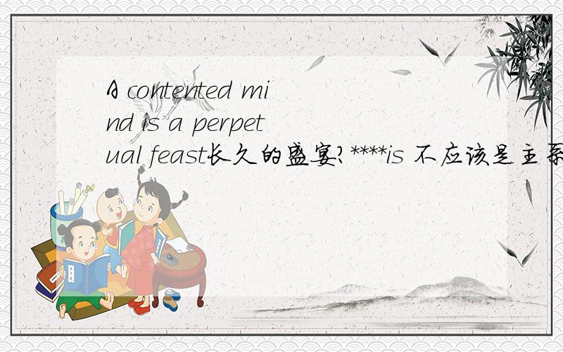 A contented mind is a perpetual feast长久的盛宴?****is 不应该是主系表吗这是什么哦?