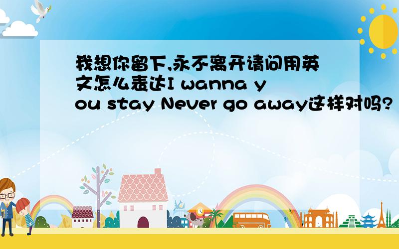 我想你留下,永不离开请问用英文怎么表达I wanna you stay Never go away这样对吗?