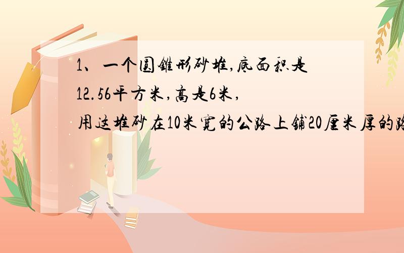 1、一个圆锥形砂堆,底面积是12.56平方米,高是6米,用这堆砂在10米宽的公路上铺20厘米厚的路面,能铺多少米长?（用方程解答）2、一块棱长是0.6米的正方体的钢坯,锻成横截面是0.09平方米的长方