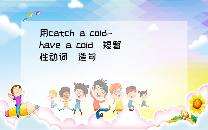 用catch a cold-have a cold（短暂性动词）造句