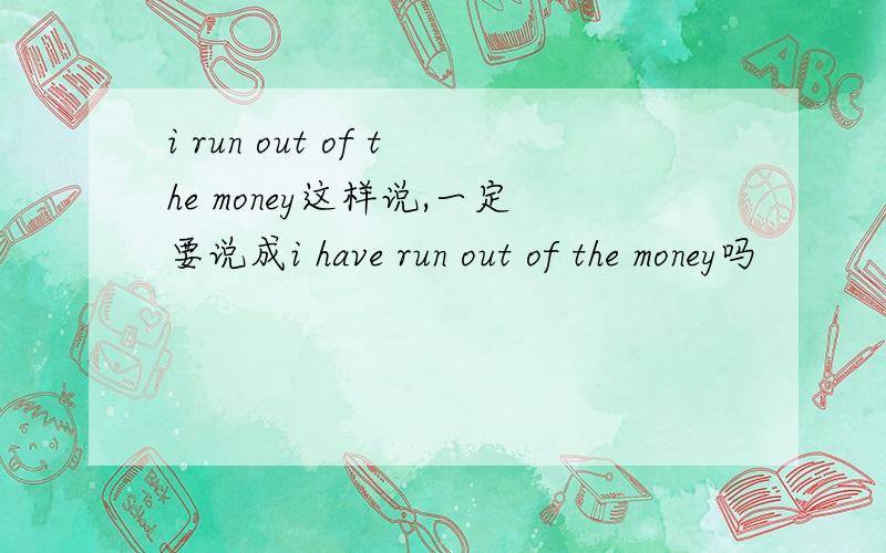 i run out of the money这样说,一定要说成i have run out of the money吗