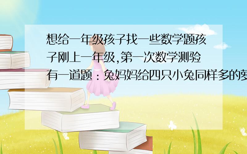 想给一年级孩子找一些数学题孩子刚上一年级,第一次数学测验有一道题：兔妈妈给四只小兔同样多的萝卜,看看小兔面前剩下的萝卜想一想谁吃得多.（题下画了四只小兔,小兔面前萝卜个数为