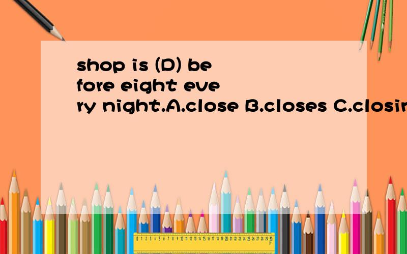 shop is (D) before eight every night.A.close B.closes C.closing D.closed正确答案是D,但是我不明白这句话有every night是一般现在时为什么不用B,Q请高手指教