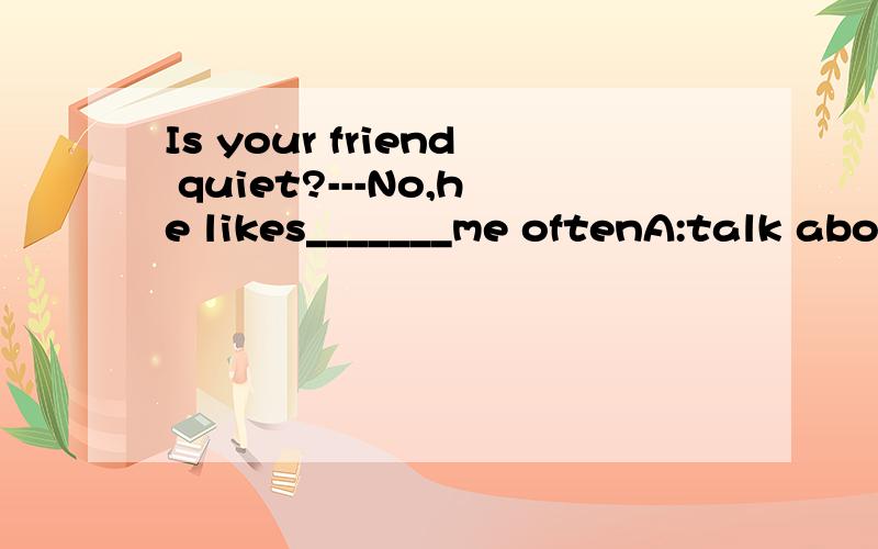 Is your friend quiet?---No,he likes_______me oftenA:talk about B;talking to C; talks to D;talks about